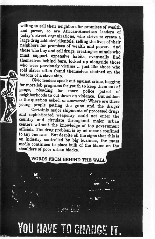 willing to sell their neighbors for promises of wealth and power, so are African-American leaders of today’s street organizations, who strive to creato a large drug addicted clientele, selling the lives of their neighbors for promises of wealth and power. And those who buy and eell drugs, creating criminals who must support expensive habits, eventually find themselves behind bars, locked up alongside those who were previously victims ... just like those who sold slaves often found themseives chained on the bottom of a slave ship.  Civic leaders speak out against crime, begging for mora job programs for youth to keep them out of gengs, pleading for more police patrol of neighborhoods to cut down on violence. But seldom is the question asked, or answered: Where are these young people getting. the guns and the drugs?  Certainly major shipments of processed drugs and sophisticated weaponry could not enter the country and circulate throughout major urban centers without the knowledge of top government officials. The drug problem is by nd means confined to any one race. But despite all the signs that this is an industry controlled by big business, the mass media continues to place bulk of the blame on the shoulders of poor urban blacks,  YOU HAVE 70 CHANSE 1T  
